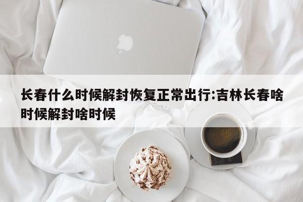 长春什么时候解封恢复正常出行:吉林长春啥时候解封啥时候