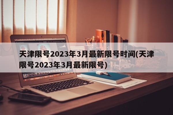 天津限号2023年3月最新限号时间(天津限号2023年3月最新限号)