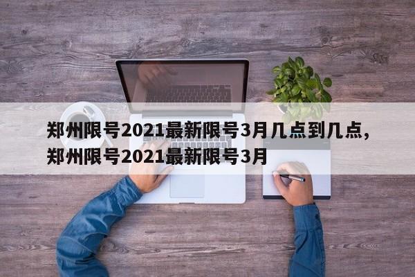 郑州限号2021最新限号3月几点到几点,郑州限号2021最新限号3月