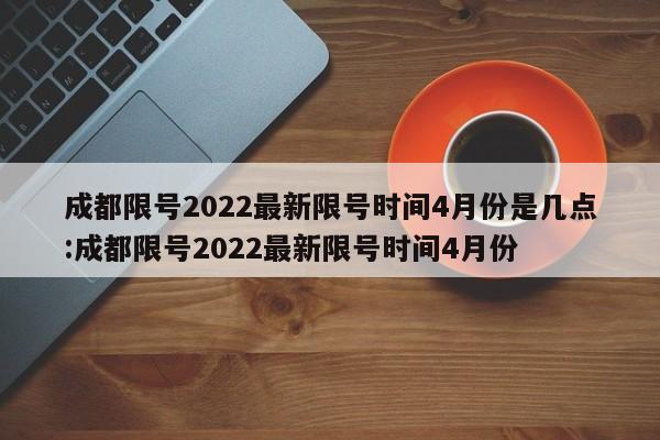 成都限号2022最新限号时间4月份是几点:成都限号2022最新限号时间4月份