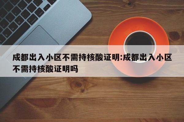 成都出入小区不需持核酸证明:成都出入小区不需持核酸证明吗