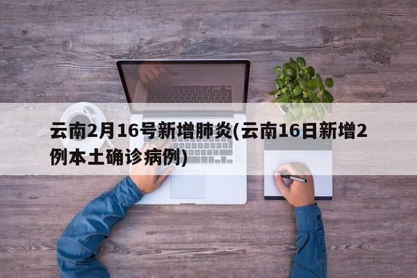 云南2月16号新增肺炎(云南16日新增2例本土确诊病例)