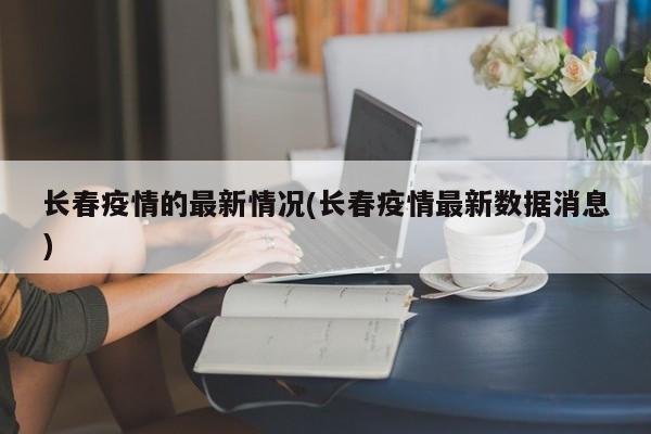 长春疫情的最新情况(长春疫情最新数据消息)