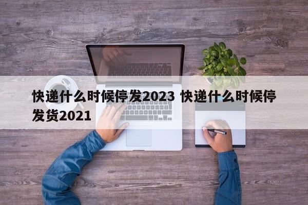 快递什么时候停发2023 快递什么时候停发货2021