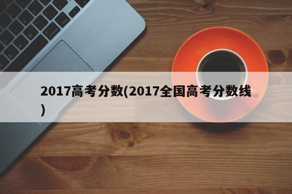 2017高考分数(2017全国高考分数线)