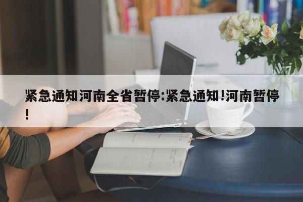 紧急通知河南全省暂停:紧急通知!河南暂停!
