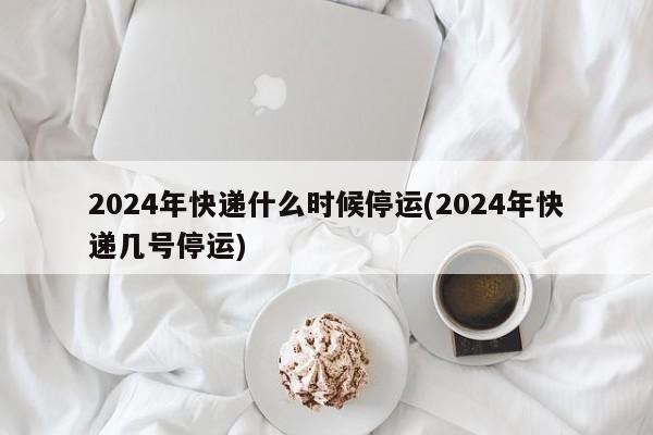 2024年快递什么时候停运(2024年快递几号停运)
