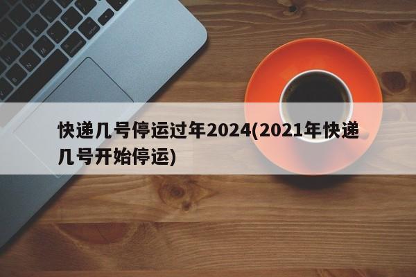 快递几号停运过年2024(2021年快递几号开始停运)