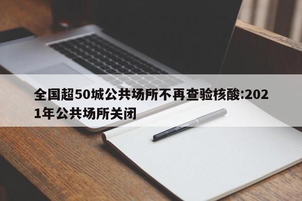 全国超50城公共场所不再查验核酸:2021年公共场所关闭