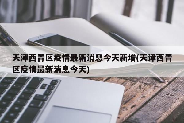 天津西青区疫情最新消息今天新增(天津西青区疫情最新消息今天)