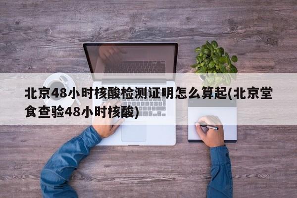 北京48小时核酸检测证明怎么算起(北京堂食查验48小时核酸)