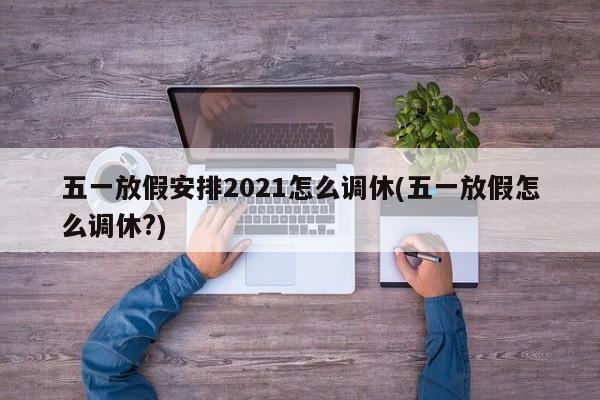 五一放假安排2021怎么调休(五一放假怎么调休?)