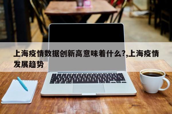 上海疫情数据创新高意味着什么?,上海疫情发展趋势