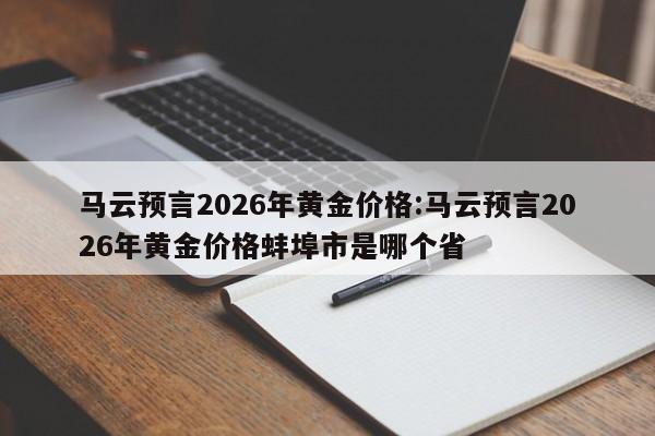马云预言2026年黄金价格:马云预言2026年黄金价格蚌埠市是哪个省