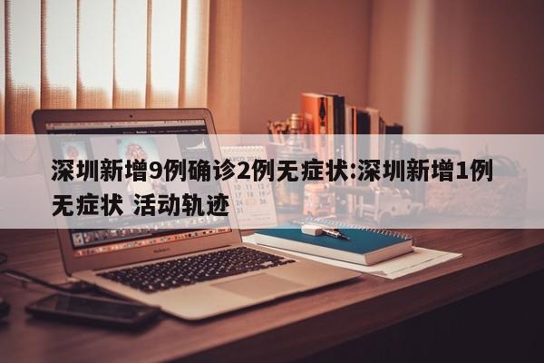 深圳新增9例确诊2例无症状:深圳新增1例无症状 活动轨迹