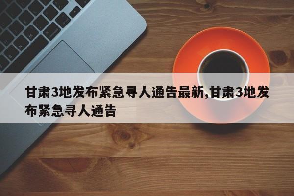 甘肃3地发布紧急寻人通告最新,甘肃3地发布紧急寻人通告