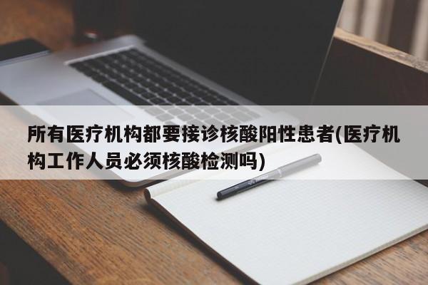 所有医疗机构都要接诊核酸阳性患者(医疗机构工作人员必须核酸检测吗)
