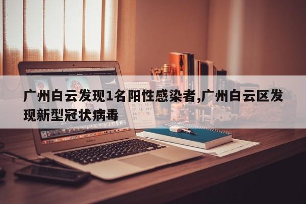 广州白云发现1名阳性感染者,广州白云区发现新型冠状病毒