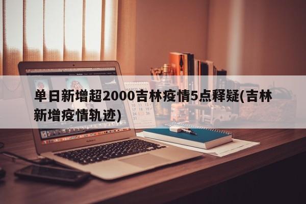 单日新增超2000吉林疫情5点释疑(吉林新增疫情轨迹)