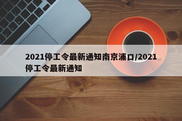 2021停工令最新通知南京浦口/2021停工令最新通知
