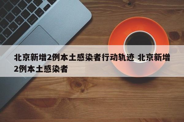 北京新增2例本土感染者行动轨迹 北京新增2例本土感染者