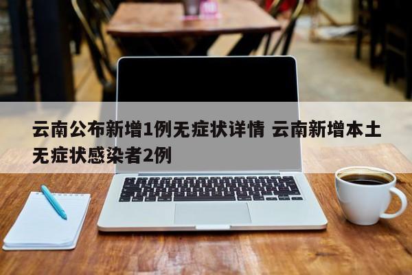 云南公布新增1例无症状详情 云南新增本土无症状感染者2例