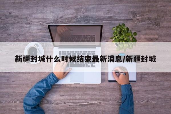新疆封城什么时候结束最新消息/新疆封城