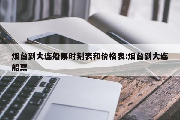 烟台到大连船票时刻表和价格表:烟台到大连船票