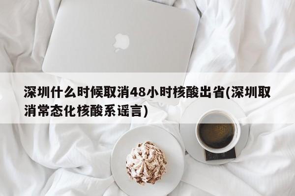 深圳什么时候取消48小时核酸出省(深圳取消常态化核酸系谣言)
