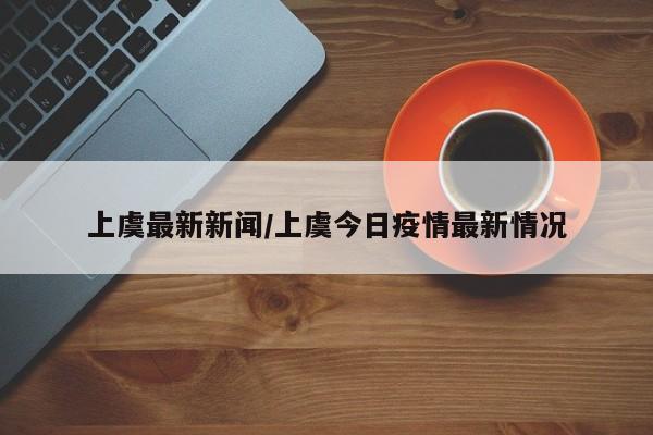 上虞最新新闻/上虞今日疫情最新情况