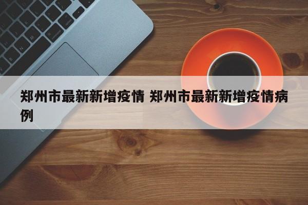 郑州市最新新增疫情 郑州市最新新增疫情病例