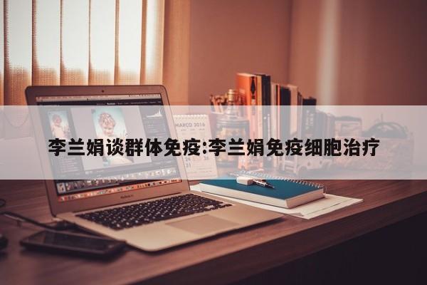 李兰娟谈群体免疫:李兰娟免疫细胞治疗