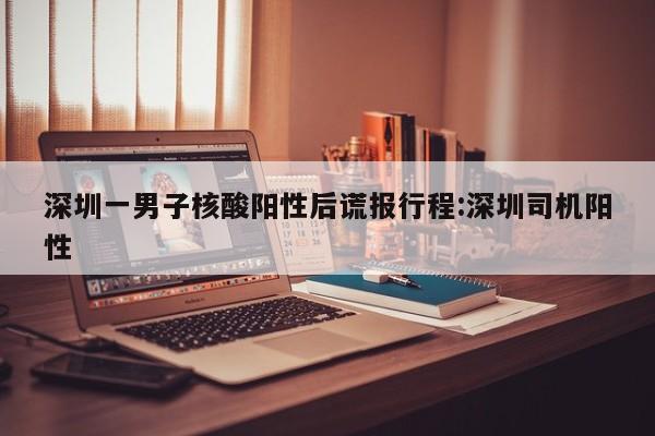 深圳一男子核酸阳性后谎报行程:深圳司机阳性