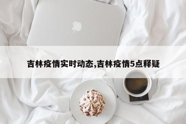 吉林疫情实时动态,吉林疫情5点释疑