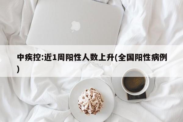 中疾控:近1周阳性人数上升(全国阳性病例)