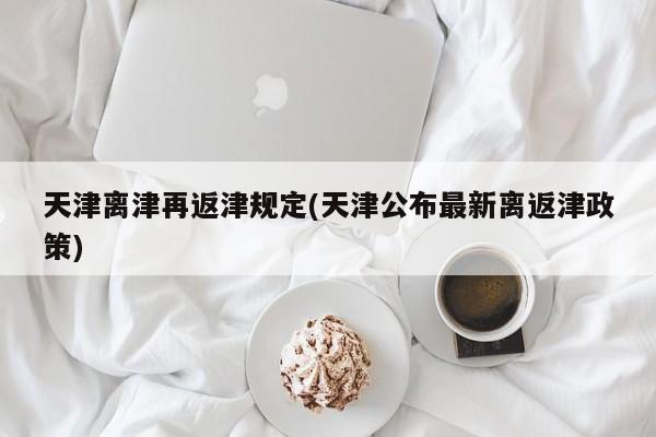 天津离津再返津规定(天津公布最新离返津政策)