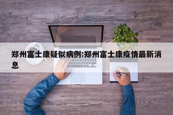 郑州富士康疑似病例:郑州富士康疫情最新消息