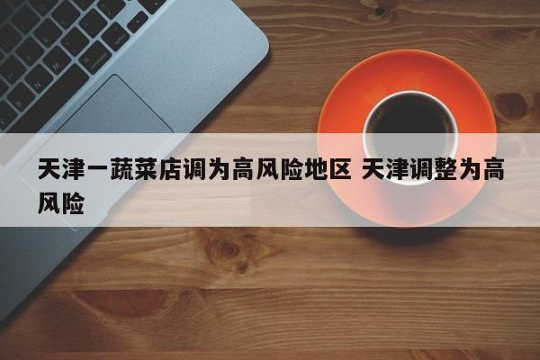 天津一蔬菜店调为高风险地区 天津调整为高风险