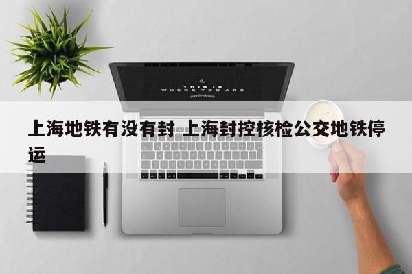 上海地铁有没有封 上海封控核检公交地铁停运