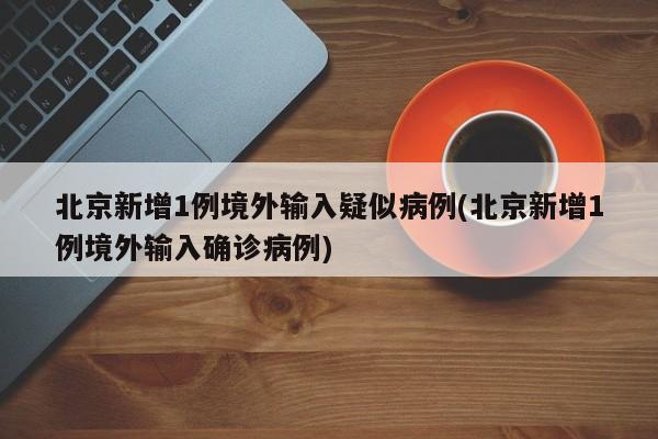 北京新增1例境外输入疑似病例(北京新增1例境外输入确诊病例)