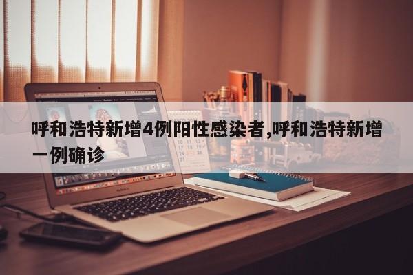 呼和浩特新增4例阳性感染者,呼和浩特新增一例确诊