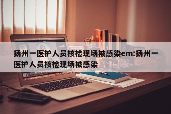 扬州一医护人员核检现场被感染em:扬州一医护人员核检现场被感染