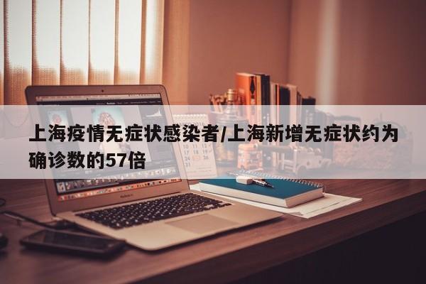 上海疫情无症状感染者/上海新增无症状约为确诊数的57倍