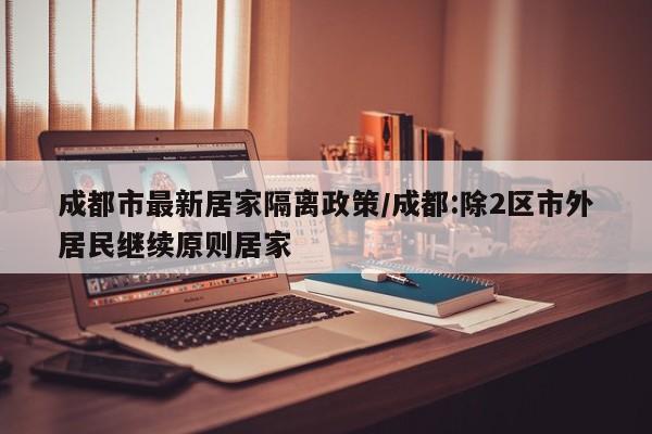 成都市最新居家隔离政策/成都:除2区市外居民继续原则居家