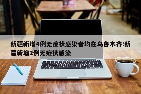 新疆新增4例无症状感染者均在乌鲁木齐:新疆新增2例无症状感染