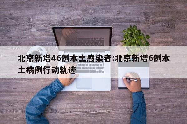 北京新增46例本土感染者:北京新增6例本土病例行动轨迹