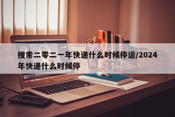 搜索二零二一年快递什么时候停运/2024年快递什么时候停