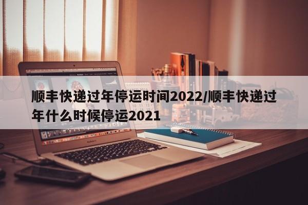 顺丰快递过年停运时间2022/顺丰快递过年什么时候停运2021