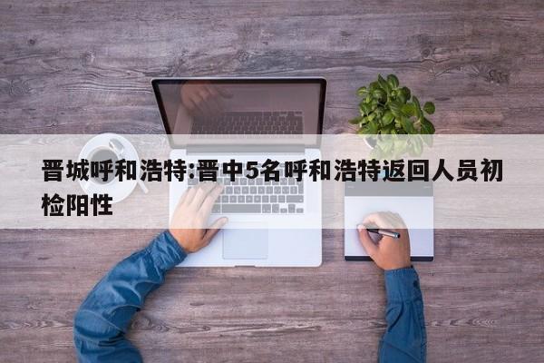 晋城呼和浩特:晋中5名呼和浩特返回人员初检阳性