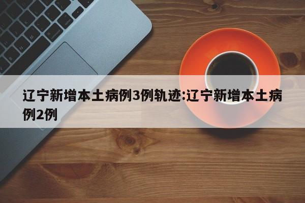 辽宁新增本土病例3例轨迹:辽宁新增本土病例2例